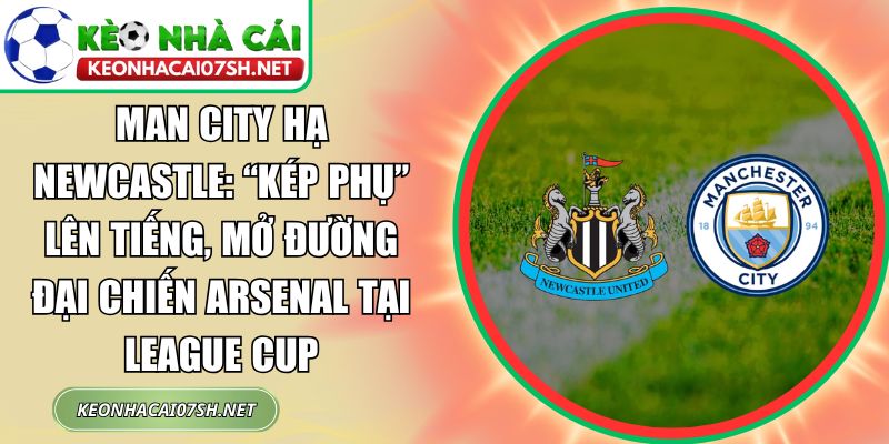 Man City hạ Newcastle: “Kép phụ” lên tiếng, mở đường đại chiến Arsenal tại League Cup 8 Man City hạ Newcastle